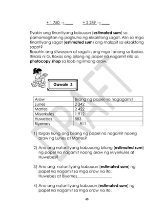 65
+ 1 750 → ____ + 2 289 → ____
Tiyakin ang tinantiyang kabuuan (estimated sum) sa
pamamagitan ng pagkuha ng eksaktong sagot. Alin sa mga
tinantiyang sagot (estimated sum) ang malapit sa eksaktong
sagot?
Basahin ang sitwasyon at sagutin ang mga tanong sa ibaba.
Itinala ni G. Roxas ang bilang ng papel na nagamit nila sa
photocopy shop sa loob ng limang araw.
Araw Bilang ng papel na nagagamit
Lunes 2 342
Martes 2 422
Miyerkules 1 912
Huwebes 883
Biyernes 811
1) Ibigay kung ang bilang ng papel na nagamit noong
araw ng Lunes at Martes?
2) Ano ang natantiyang kabuuang bilang (estimated sum)
ng papel na nagamit noong araw ng Miyerkules at
Huwebes?
3) Ano ang natantiyang kabuuan (estimated sum) ng
papel na nagamit sa mga araw na ito:
Huwebes at Biyernes__________________
4) Ano ang natantiyang kabuuan (estimated sum) ng
papel na nagamit sa mga araw na ito:
Gawain 3
 