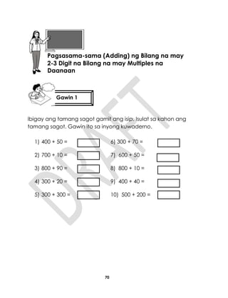 70
Ibigay ang tamang sagot gamit ang isip. Isulat sa kahon ang
tamang sagot. Gawin ito sa inyong kuwaderno.
1) 400 + 50 = 6) 300 + 70 =
2) 700 + 10 = 7) 600 + 50 =
3) 800 + 90 = 8) 800 + 10 =
4) 300 + 20 = 9) 400 + 40 =
5) 300 + 300 = 10) 500 + 200 =
Aralin 17
Pagsasama-sama (Adding) ng Bilang na may
2-3 Digit na Bilang na may Multiples na
Daanaan
Gawin 1
 