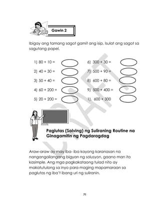 71
Ibigay ang tamang sagot gamit ang isip. Isulat ang sagot sa
sagutang papel.
1) 80 + 10 = 6) 300 + 30 =
2) 40 + 30 = 7) 500 + 90 =
3) 50 + 40 = 8) 600 + 80 =
4) 60 + 200 = 9) 500 + 400 =
5) 20 + 200 = 1). 600 + 300
Araw-araw ay may iba- iba kayong karanasan na
nangangailangang bigyan ng solusyon, gaano man ito
kasimple. Ang mga pagkakataong tulad nito ay
makatutulong sa inyo para maging mapamaraan sa
paglutas ng iba’t ibang uri ng suliranin.
Gawin 2
Aralin18
Paglutas (Solving) ng Suliraning Routine na
Ginagamitin ng Pagdaragdag
 