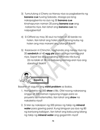 75
3) Tumutulong si Cherry sa Nanay niya sa pagbebenta ng
banana cue tuwing Sabado. Maaga pa lang
nakapagbenta na siya ng 30 banana cue
kinahapunan naman 20 pang banana cue ang
naibenta niya. Ilan lahat ang banana cue na
naipagbenta?
4) Si Clifford ay may 30 asul na holen at 20 berde na
holen. Ilan lahat ang holen niya? Anong kulay ng
holen ang mas marami ang bilang? Bakit?
5) Kaarawan ni Chinchin, naghanda ang nanay niya ng
20 sandwich at 40 egg pie para sa mga kamag-aral
niya. Sapat ba ang pagkaing inihanda nila kung
25 na lalaki at 38 na babaeng kamag-aral niya ang
darating? Bakit?
Basahin at sagutin ang word problem sa ibaba.
1. Nangolekta ng 300 straw si Bb. Ofel noong nakaraang
Linggo at 200 naman ngayong Linggo para sa
proyekto sa matematika. Ilan lahat ang straw na
nakolekta niya?
2. Si Mer ay nakaipon ng 500 piraso ng takip ng mineral
water para gawing parol. Kung binigyan pa siya ng 80
ng kaniyang kaibigan, ilan lahat ang kabuuang bilang
ng takip ng mineral water ang gagamitin niya?
Gawin 6
 