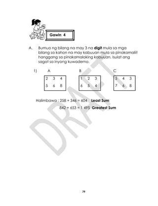 79
A. Bumuo ng bilang na may 3 na digit mula sa mga
bilang sa kahon na may kabuuan mula sa pinakamaliit
hanggang sa pinakamalaking kabuuan. Isulat ang
sagot sa inyong kuwaderno.
1) A B C
2 3 4 1 2 3 5 4 3
5 6 8 6 5 4 7 6 8
Halimbawa : 258 + 346 = 604 Least Sum
842 + 653 = 1 495 Greatest Sum
Gawin 4
 