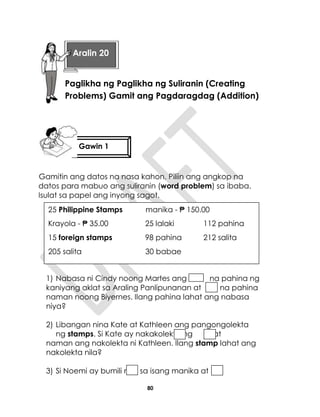 80
Gamitin ang datos na nasa kahon. Piliin ang angkop na
datos para mabuo ang suliranin (word problem) sa ibaba.
Isulat sa papel ang inyong sagot.
1) Nabasa ni Cindy noong Martes ang na pahina ng
kaniyang aklat sa Araling Panlipunanan at na pahina
naman noong Biyernes. Ilang pahina lahat ang nabasa
niya?
2) Libangan nina Kate at Kathleen ang pangongolekta
ng stamps. Si Kate ay nakakolekta ng , at
naman ang nakolekta ni Kathleen. Ilang stamp lahat ang
nakolekta nila?
3) Si Noemi ay bumili ng sa isang manika at
25 Philippine Stamps manika - ₱ 150.00
Krayola - ₱ 35.00 25 lalaki 112 pahina
15 foreign stamps 98 pahina 212 salita
205 salita 30 babae
Gawin 1
Aralin 20
Paglikha ng Paglikha ng Suliranin (Creating
Problems) Gamit ang Pagdaragdag (Addition)
 