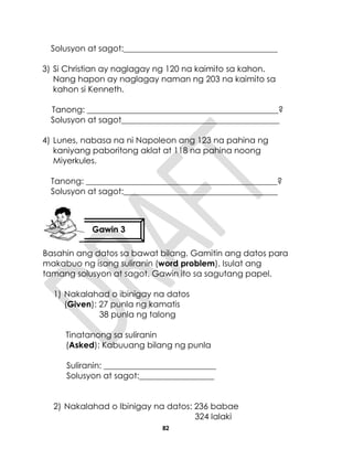 82
Solusyon at sagot:_____________________________________
3) Si Christian ay naglagay ng 120 na kaimito sa kahon.
Nang hapon ay naglagay naman ng 203 na kaimito sa
kahon si Kenneth.
Tanong: ______________________________________________?
Solusyon at sagot______________________________________
4) Lunes, nabasa na ni Napoleon ang 123 na pahina ng
kaniyang paboritong aklat at 118 na pahina noong
Miyerkules.
Tanong: ______________________________________________?
Solusyon at sagot:_____________________________________
Basahin ang datos sa bawat bilang. Gamitin ang datos para
makabuo ng isang suliranin (word problem). Isulat ang
tamang solusyon at sagot. Gawin ito sa sagutang papel.
1) Nakalahad o ibinigay na datos
(Given): 27 punla ng kamatis
38 punla ng talong
Tinatanong sa suliranin
(Asked): Kabuuang bilang ng punla
Suliranin: ___________________________
Solusyon at sagot:__________________
2) Nakalahad o Ibinigay na datos: 236 babae
324 lalaki
Gawin 3
 