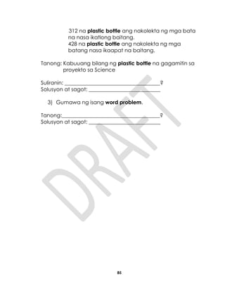 85
312 na plastic bottle ang nakolekta ng mga bata
na nasa ikatlong baitang.
428 na plastic bottle ang nakolekta ng mga
batang nasa ikaapat na baitang.
Tanong: Kabuuang bilang ng plastic bottle na gagamitin sa
proyekto sa Science
Suliranin: ____________________________________?
Solusyon at sagot: ___________________________
3) Gumawa ng isang word problem.
Tanong:_____________________________________?
Solusyon at sagot: ___________________________
 