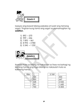 89
Isaayos ang bawat bilang pababa at isulat ang tamang
sagot. Tingnan kung tama ang sagot sa pamamagitan ng
addition.
1) 892 – 570
2) 999 – 536
3) 7 892 – 461
4) 8 994 – 3 980
5) 5 345 – 1 232
Ibawas mula sa bilang na nakasulat sa itaas na bahagi ng
kanang hanay ang mga bilang na nakasulat mula sa
kaliwang hanay.
984 - 3 769 -
104 503
350 647
528 2 032
261 1 645
743 3 203
Gawin 4
Gawin 5
 