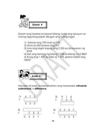 93
Gawin ang iniaatas sa bawat bilang. Isulat ang solusyon sa
inyong sagutang papel. Bilugan ang huling sagot.
1) Ibawas ang 193 mula sa 345.
2) Mula sa 652 ibawas ang 317.
3) Ano ang sagot kapag ang 5 325 ay binawasan ng
810?
4) Ilan ang lamang ng bilang 7 658 sa bilang na 2 385?
5) Kung ang 1 437 ay labis sa 1 274, gaano kalaki ang
labis?
Hanapin at isulat sa bawat kahon ang nawawala: minuend,
subtrahend, o difference.
1) 6 7 2
–
2 3 3
2) 9 1 6
– 7 5 2
3)
– 7 3 2
2 5 2 7
4) 2 5 3 7
–
1 2 5 5
Gawin 4
Aralin 5
 