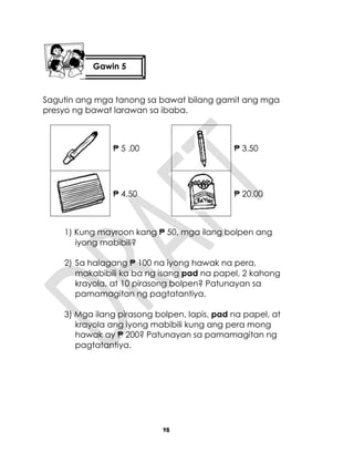 98
Sagutin ang mga tanong sa bawat bilang gamit ang mga
presyo ng bawat larawan sa ibaba.
₱ 5 .00 ₱ 3.50
₱ 4.50 ₱ 20.00
1) Kung mayroon kang ₱ 50, mga ilang bolpen ang
iyong mabibili?
2) Sa halagang ₱ 100 na iyong hawak na pera,
makabibili ka ba ng isang pad na papel, 2 kahong
krayola, at 10 pirasong bolpen? Patunayan sa
pamamagitan ng pagtatantiya.
3) Mga ilang pirasong bolpen, lapis, pad na papel, at
krayola ang iyong mabibili kung ang pera mong
hawak ay ₱ 200? Patunayan sa pamamagitan ng
pagtatantiya.
Gawin 5
 
