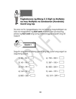 103
Sa oras na ito, ipagpalagay mo na kayong mag-kaibigan ay
nais na magpalitan ng text card at holen. Ilan pa kayang
piraso ng text card ang iyong matatanggap kapalit ang 50
holen?
Sagutin ang bawat bilang gamit ang isip. Isulat ang sagot sa
sagutang papel.
1) 85 – 35 = 6) 700 – 200 =
2) 42 – 18 = 7) 287 – 100 =
3) 753 – 99 = 8) 850 – 520 =
4) 164 – 98 = 9) 644 – 199 =
5) 800 – 500 = 10) 519 – 299 =
Aralin 25
Pagbabawas ng Bilang 2-3 Digit na Multiples
na may Multiples na Sandaanan (Hundreds)
Gamit ang Isip
Gawin 1
 