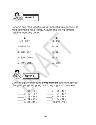 104
Hanapin ang mga sagot mula sa Hanay B ang mga sagot sa
mga tanong na nasa Hanay A. Isulat ang titik ng tamang
sagot sa sagutang papel.
A B
1) 72 – 50 = a. 312
2) 63 – 47 = b. 16
3) 200 – 99 = c. 22
4) 500 – 240 = d. 101
5) 712 – 400 = e. 260
Gamit ang pamamaraang compensation, sabihin ang mga
bilang na iyong idaragdag. Isulat ang sagot sa kuwaderno.
______1) 36 – 15 = _____6) 85 – 47 =
______2) 52 – 18 = _____7) 94 – 39 =
______3) 73 – 24 = _____8) 124 – 44 =
______4) 79 – 30 = _____9) 164 – 29 =
______5) 81 – 36 = _____10) 223 – 98 =
Gawin 2
Gawin 3
 
