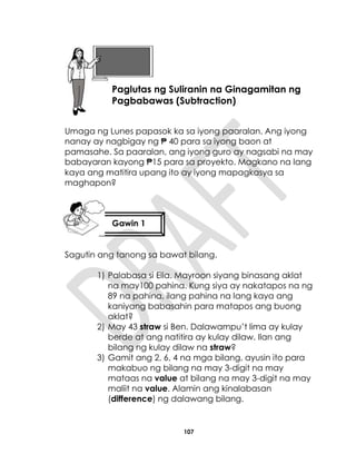 107
Umaga ng Lunes papasok ka sa iyong paaralan. Ang iyong
nanay ay nagbigay ng ₱ 40 para sa iyong baon at
pamasahe. Sa paaralan, ang iyong guro ay nagsabi na may
babayaran kayong ₱15 para sa proyekto. Magkano na lang
kaya ang matitira upang ito ay iyong mapagkasya sa
maghapon?
Sagutin ang tanong sa bawat bilang.
1) Palabasa si Ella. Mayroon siyang binasang aklat
na may100 pahina. Kung siya ay nakatapos na ng
89 na pahina, ilang pahina na lang kaya ang
kaniyang babasahin para matapos ang buong
aklat?
2) May 43 straw si Ben. Dalawampu’t lima ay kulay
berde at ang natitira ay kulay dilaw. Ilan ang
bilang ng kulay dilaw na straw?
3) Gamit ang 2, 6, 4 na mga bilang, ayusin ito para
makabuo ng bilang na may 3-digit na may
mataas na value at bilang na may 3-digit na may
maliit na value. Alamin ang kinalabasan
(difference) ng dalawang bilang.
Aralin 26
Paglutas ng Suliranin na Ginagamitan ng
Pagbabawas (Subtraction)
Gawin 1
 