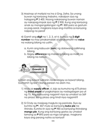 111
3) Masinop at matipid na ina si Gng. Zafra. Sa unang
buwan ng kaniyang trabaho, nakaipon siya ng
halagang ₱ 3 400. Noong nakaraang buwan naman
ay nakapag-impok siya ng ₱ 2 900. Kung ang kaniyang
anak ay mangangailangan ng ₱1 800 para sa gastusin
sa pag-aaral, magkano kaya ang matitira sa kanyang
naipong na pera?
4) Gamit ang digit na 1, 2, 3, at 4, bumuo ng 2 digit
number na may pinakamalaki at pinakamatiit na value
na walang bilang na uulitin.
a. Kunin ang kabuuan (sum) ng dalawang nalikhang
bilang.
b. Ibigay difference ng malaking bilang sa maliit na
bilang na nabuo.
Lutasin ang bawat suliranin na ibinibigay sa bawat bilang.
Gumamit ng iba’t ibang paraan na alam mo.
1) Mula sa supply officer, si Jojo ay kumuha ng 673 piraso
ng bond paper at pagkatapos ay nadagdagan pa uli
ng 75. Ang kabuuang nagamit niya ay umabot sa 569
na piraso. Ilang piraso ang hindi niya nagamit?
2) Si Cindy ay masipag magluto ng paninda. Siya ay
kumita ng ₱1 457 mula sa kaniyang buko pie na
itininda. Kumita rin siya ng ₱ 985 sa kaniyang itinindang
mango pie. Kung ang kaniyang gastos ay umabot
lamang sa ₱ 895 para sa mga sangkap, magkano
kaya ang perang natira sa kaniya?
Gawain 2
 