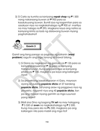 112
3) Si Carlo ay kumita sa kaniyang repair shop ng ₱1 500
nang nakaraang buwan at ₱ 900 para sa
kasalukuyang buwan. Bumili siya ng kagamitan para sa
sasakyan niya na nagkakahalaga ng ₱ 900 at martilyo
na may halaga na ₱ 295. Magkano kaya ang natira sa
kaniyang kinita sa loob ng dalawang buwan niyang
pagtratrabaho?
Gamit ang ilang paraan sa paglutas ng suliranin (word
problem) sagutin ang mga tanong sa bawat bilang.
1) Si Diana ay nagkaroon ng gastusin na ₱ 125 para sa
kaniyang proyekto at ₱ 36 para sa kaniyang
transportasyon. Kung ang pera niya sa kaniyang
pitaka ay ₱ 100, magkano pa kaya ang kailangan
niya?
2) Sa proyektong isasakatuparan ni Gary, mayroon
siyang 62 pulang popsicle sticks at 37 berdeng
popsicle sticks. Sa unang araw ng paggawa niya ng
proyekto, nagamit niya ang 45 popsicle sticks. Ilan
pa ang maaari niyang gamitin sa mga susunod
pang araw?
3) Bibili sina Dino ng bagong TV set na may halagang
₱ 5 550 at oven na nagkakahalaga ng ₱ 2 500.
Kung may pera sila na ₱6 500, magkano pa ang
kailangan nila para mabili ang mga ito?
Gawin 3
 