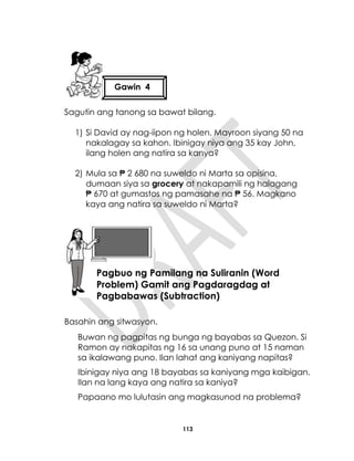 113
Sagutin ang tanong sa bawat bilang.
1) Si David ay nag-iipon ng holen. Mayroon siyang 50 na
nakalagay sa kahon. Ibinigay niya ang 35 kay John,
ilang holen ang natira sa kanya?
2) Mula sa ₱ 2 680 na suweldo ni Marta sa opisina,
dumaan siya sa grocery at nakapamili ng halagang
₱ 670 at gumastos ng pamasahe na ₱ 56. Magkano
kaya ang natira sa suweldo ni Marta?
Basahin ang sitwasyon.
Buwan ng pagpitas ng bunga ng bayabas sa Quezon. Si
Ramon ay nakapitas ng 16 sa unang puno at 15 naman
sa ikalawang puno. Ilan lahat ang kaniyang napitas?
Ibinigay niya ang 18 bayabas sa kaniyang mga kaibigan.
Ilan na lang kaya ang natira sa kaniya?
Papaano mo lulutasin ang magkasunod na problema?
Gawin 4
Aralin 28
Pagbuo ng Pamilang na Suliranin (Word
Problem) Gamit ang Pagdaragdag at
Pagbabawas (Subtraction)
 