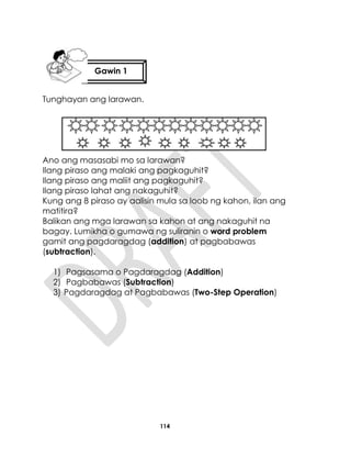 114
Tunghayan ang larawan.
Ano ang masasabi mo sa larawan?
Ilang piraso ang malaki ang pagkaguhit?
Ilang piraso ang maliit ang pagkaguhit?
Ilang piraso lahat ang nakaguhit?
Kung ang 8 piraso ay aalisin mula sa loob ng kahon, ilan ang
matitira?
Balikan ang mga larawan sa kahon at ang nakaguhit na
bagay. Lumikha o gumawa ng suliranin o word problem
gamit ang pagdaragdag (addition) at pagbabawas
(subtraction).
1) Pagsasama o Pagdaragdag (Addition)
2) Pagbabawas (Subtraction)
3) Pagdaragdag at Pagbabawas (Two-Step Operation)
Gawin 1
 