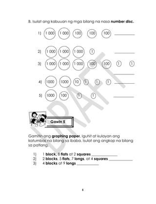 5
B. Isulat ang kabuuan ng mga bilang na nasa number disc.
1) 1 000 1 000 100 100 100 ___________
2) 1 000 1 000 1 000 1 ___________
3) 1 000 1 000 1 000 100 100 1 1
___________
4) 1000 1000 10 1 1 1 ___________
5) 1000 100 1 1 ___________
Gamitin ang graphing paper. Iguhit at kulayan ang
katumbas na bilang sa ibaba. Isulat ang angkop na bilang
sa patlang.
1) 1 block, 8 flats at 2 squares ______________
2) 2 blocks, 5 flats, 7 longs, at 4 squares _____________
3) 4 blocks at 9 longs ____________
Gawin 5
 