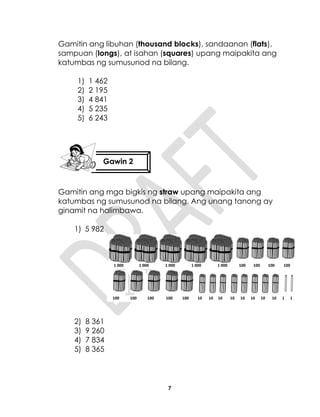7
Gamitin ang libuhan (thousand blocks), sandaanan (flats),
sampuan (longs), at isahan (squares) upang maipakita ang
katumbas ng sumusunod na bilang.
1) 1 462
2) 2 195
3) 4 841
4) 5 235
5) 6 243
Gamitin ang mga bigkis ng straw upang maipakita ang
katumbas ng sumusunod na bilang. Ang unang tanong ay
ginamit na halimbawa.
1) 5 982
2) 8 361
3) 9 260
4) 7 834
5) 8 365
Gawin 2
1 000 1 000 1 000 1 000 1 000 100 100 100 100
100 100 100 100 100 10 10 10 10 10 10 10 10 1 1
 