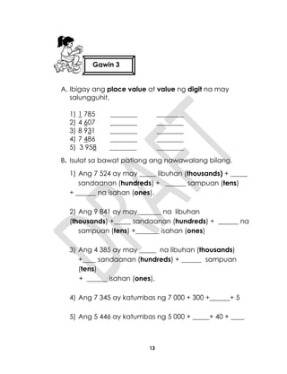 13
A. Ibigay ang place value at value ng digit na may
salungguhit.
1) 1 785 ________ ________
2) 4 607 ________ ________
3) 8 931 ________ ________
4) 7 486 ________ ________
5) 3 958 ________ ________
B. Isulat sa bawat patlang ang nawawalang bilang.
1) Ang 7 524 ay may _____ libuhan (thousands) + _____
sandaanan (hundreds) + ______ sampuan (tens)
+ ______ na isahan (ones).
2) Ang 9 841 ay may_______ na libuhan
(thousands) +_____ sandaanan (hundreds) + ______ na
sampuan (tens) +_______ isahan (ones)
3) Ang 4 385 ay may _____ na libuhan (thousands)
+____ sandaanan (hundreds) + ______ sampuan
(tens)
+ ______ isahan (ones).
4) Ang 7 345 ay katumbas ng 7 000 + 300 +______+ 5
5) Ang 5 446 ay katumbas ng 5 000 + _____+ 40 + ____
Gawin 3
 