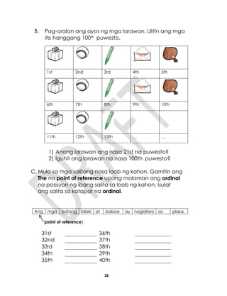 36
B. Pag-aralan ang ayos ng mga larawan. Ulitin ang mga
ito hanggang 100th puwesto.
1st 2nd 3rd 4th 5th
6th 7th 8th 9th 10th
11th 12th 13th … …
1) Anong larawan ang nasa 21st na puwesto?
2) Iguhit ang larawan na nasa 100th puwesto?
C. Mula sa mga salitang nasa loob ng kahon. Gamitin ang
The na point of reference upang malaman ang ordinal
na posisyon ng ibang salita sa loob ng kahon. Isulat
ang salita sa katapat na ordinal.
Ang mga batang lalaki at babae ay naglalaro sa plasa.
(point of reference)
31st 36th
32nd 37th
33rd 38th
34th 39th
35th 40th
 