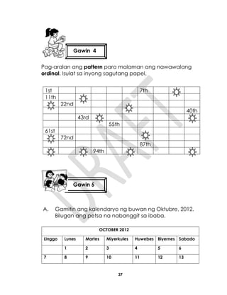 37
Pag-aralan ang pattern para malaman ang nawawalang
ordinal. Isulat sa inyong sagutang papel.
1st 7th
11th
22nd
40th
43rd
55th
61st
72nd
87th
94th
A. Gamitin ang kalendaryo ng buwan ng Oktubre, 2012.
Bilugan ang petsa na nabanggit sa ibaba.
OCTOBER 2012
Linggo Lunes Martes Miyerkules Huwebes Biyernes Sabado
1 2 3 4 5 6
7 8 9 10 11 12 13
Gawin 4
Gawin 5
 