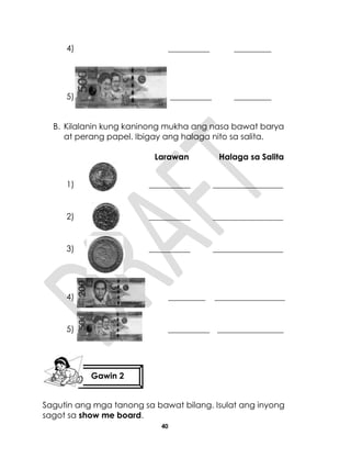 40
4) __________ _________
5) __________ _________
B. Kilalanin kung kaninong mukha ang nasa bawat barya
at perang papel. Ibigay ang halaga nito sa salita.
Larawan Halaga sa Salita
1) __________ _________________
2) __________ _________________
3) __________ _________________
4) _________ _________________
5) __________ ________________
Sagutin ang mga tanong sa bawat bilang. Isulat ang inyong
sagot sa show me board.
Gawin 2
 