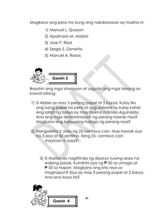 41
Magkano ang pera mo kung ang nakalarawan ay mukha ni:
1) Manuel L. Quezon
2) Apolinario M. Mabini
3) Jose P. Rizal
4) Sergio S. Osmeña
5) Manuel A. Roxas
Basahin ang mga sitwasyon at sagutin ang mga tanong sa
bawat bilang.
1) Si Abbie ay may 3 perang papel at 5 barya. Kulay lila
ang isang papel na pera at ang dalawa ay kulay kahel.
Ang lahat ng barya ay may mukha ni Emilio Aguinaldo.
Ano ang mga denominasyon ng perang hawak niya?
Magkano ang kabuuang halaga ng perang niya?
2) Nangolekta si Joey ng 25-centavo coin. May hawak siya
na 3 piso at 50 sentimo. Ilang 25- centavo coin
mayroon si Joey?
3) Si Marlon ay nagtitinda ng diyaryo tuwing araw na
walang pasok. Kumikita siya ng ₱ 50 sa umaga at
₱ 50 sa hapon. Magkano ang kita niya sa
maghapon? Siya ay may 3 perang papel at 2 barya.
Ano-ano kaya ito?
Gawin 3
Gawin 4
 