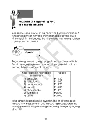 44
Sino sa inyo ang inuutusan ng nanay na bumili sa tindahan?
Ano ang kalimitan ninyong tinitingnan sa bagay na gusto
ninyong bilhin? Nababasa ba ninyo nang wasto ang halaga
o presyo na nakasulat?
Tingnan ang talaan ng mga pagkain na nakatala sa ibaba.
Pumili ng mga pagkain na maaari ninyong mabili mula sa
perang ibibigay sa bawat pangkat.
Mga pagkain na mabibili
sa canteen
Halaga
1) sandwich
2) fruit juice
3) banana cake
4) pancit
5) cheesecake
6) fruit shake
7) suman
₱ 15.50
₱ 12.00
₱ 18.25
₱ 15.00
₱ 10.20
₱ 25.00
₱ 20.00
Isulat ang mga pagkain na inyong nabili at katumbas na
halaga nito. Pagsamahin ang halaga ng mga pagkain na
inyong pinamili? Magkano ang kabuuang halaga ng inyong
pinamili?
Lesson 10
Gawin 1
Aralin10
Pagbasa at Pagsulat ng Pera
sa Simbolo at Salita
 