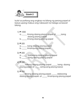 45
Isulat sa patlang ang angkop na bilang ng perang papel at
barya upang mabuo ang nakasulat na halaga sa bawat
bilang.
1) ₱ 1000
a. _____ limang daang pisong papel at _____isang
daang pisong papel
b. _____ limang daang pisong papel
2) ₱ 500
a. _____ isang daang pisong papel
b. _____ limampung pisong papel
3) ₱ 200
a. _____ dalawang daang pisong papel
b. _____ isang daang pisong papel
4) ₱ 330
_____ tatlong daang pisong papel, _____ isang daang
pisong papel at _____ sampuang pisong barya
5) ₱ 990
_____ limang daang pisong papel, _____ dalawang
daang pisong papel, at _____ limampung pisong papel
Gawin 2
 