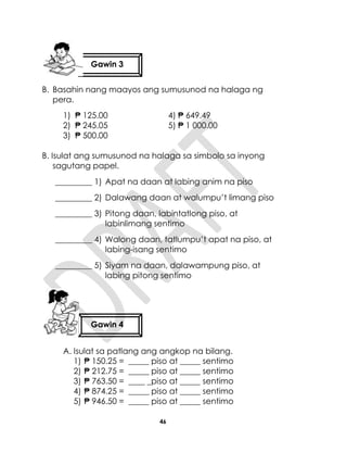 46
B. Basahin nang maayos ang sumusunod na halaga ng
pera.
1) ₱ 125.00 4) ₱ 649.49
2) ₱ 245.05 5) ₱ 1 000.00
3) ₱ 500.00
B. Isulat ang sumusunod na halaga sa simbolo sa inyong
sagutang papel.
_________ 1) Apat na daan at labing anim na piso
_________ 2) Dalawang daan at walumpu’t limang piso
_________ 3) Pitong daan, labintatlong piso, at
labinlimang sentimo
_________ 4) Walong daan, tatlumpu’t apat na piso, at
labing-isang sentimo
_________ 5) Siyam na daan, dalawampung piso, at
labing pitong sentimo
A. Isulat sa patlang ang angkop na bilang.
1) ₱ 150.25 = _____ piso at _____ sentimo
2) ₱ 212.75 = _____ piso at _____ sentimo
3) ₱ 763.50 = ____ _piso at _____ sentimo
4) ₱ 874.25 = _____ piso at _____ sentimo
5) ₱ 946.50 = _____ piso at _____ sentimo
Gawin 3
Gawin 4
 