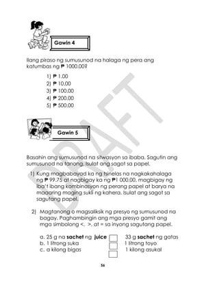 56
Ilang piraso ng sumusunod na halaga ng pera ang
katumbas ng ₱ 1000.00?
1) ₱ 1.00
2) ₱ 10.00
3) ₱ 100.00
4) ₱ 200.00
5) ₱ 500.00
Basahin ang sumusunod na sitwasyon sa ibaba. Sagutin ang
sumusunod na tanong. Isulat ang sagot sa papel.
1) Kung magbabayad ka ng tsinelas na nagkakahalaga
ng ₱ 99.75 at nagbigay ka ng ₱1 000.00, magbigay ng
iba’t ibang kombinasyon ng perang papel at barya na
maaaring maging sukli ng kahera. Isulat ang sagot sa
sagutang papel.
2) Magtanong o magsaliksik ng presyo ng sumusunod na
bagay. Paghambingin ang mga presyo gamit ang
mga simbolong <, >, at = sa inyong sagutang papel.
a. 25 g na sachet ng juice 33 g sachet ng gatas
b. 1 litrong suka 1 litrong toyo
c. a kilong bigas 1 kilong asukal
Gawin 4
Gawin 5
 