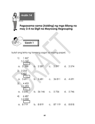 60
Isulat ang letra ng tamang sagot sa inyong papel.
1) 1 447
+ 1 127
a. 2 288 b. 2 287 c. 2 297 d. 2 574
2) 3 254
+ 437
a. 3 691 b. 3 681 c. 36 811 d. 4 691
3) 4 453
+ 1 293
a. 5 646 b. 56 146 c. 5 756 d. 5 746
4) 6 487
+ 2 332
a. 8 719 b. 8 819 c. 87 119 d. 8 818
Aralin 14
Pagsasama-sama (Adding) ng mga Bilang na
may 3-4 na Digit na Mayroong Regrouping
Gawin 1
 