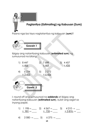 64
Paano nga ba tayo nagtatantiya ng kabuuan (sum)?
Ibigay ang natantiyang kabuuan (estimated sum) ng
sumusunod na bilang.
1) 8 447
+ 466
2) 7 688
+ 469
3) 4 457
+ 436
4) 6 234
+ 3 455
5) 2 272
+ 6 456
I- round off ang sumusunod na addends at ibigay ang
natantiyang kabuuan (estimated sum). Isulat ang sagot sa
inyong papel.
1) 1 198→ ____
+ 981→ ____
2) 4 567→ ____
+ 735→ ____
3) 4 210 → ___
+ 3 876 → ___
4) 2 080 → ____ 5) 6 275 → ____
Aralin 15
Pagtantiya (Estimating) ng Kabuuan (Sum)
Gawin 2
Gawain 1
 