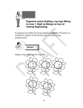 67
Kung kayo ay bibili ng isang pakete ng juice at tinapay sa
tindahan, paano ninyo kinukuwenta ang inyong
babayaran?
Ibigay ang sagot gamit ang isip.
+ 23
Aralin 16
Pagsama-sama (Adding ) ng mga Bilang
na may 1-Digit na Bilang na may at
walang Regrouping
Gawin1
12
+ 14
23
+ 32
41
+ 23
38
+ 23
32
+ 12
 