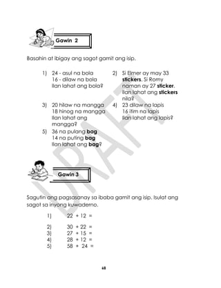 68
Basahin at ibigay ang sagot gamit ang isip.
1) 24 - asul na bola
16 - dilaw na bola
Ilan lahat ang bola?
2) Si Elmer ay may 33
stickers. Si Romy
naman ay 27 sticker.
Ilan lahat ang stickers
nila?
3) 20 hilaw na mangga
18 hinog na mangga
Ilan lahat ang
mangga?
4) 23 dilaw na lapis
16 itim na lapis
Ilan lahat ang lapis?
5) 36 na pulang bag
14 na puting bag
Ilan lahat ang bag?
Sagutin ang pagsasanay sa ibaba gamit ang isip. Isulat ang
sagot sa inyong kuwaderno.
1) 22 + 12 =
2) 30 + 22 =
3) 27 + 15 =
4) 28 + 12 =
5) 58 + 24 =
Gawin 2
Gawin 3
 