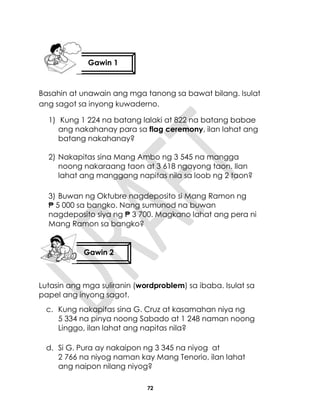 72
Basahin at unawain ang mga tanong sa bawat bilang. Isulat
ang sagot sa inyong kuwaderno.
1) Kung 1 224 na batang lalaki at 822 na batang babae
ang nakahanay para sa flag ceremony, ilan lahat ang
batang nakahanay?
2) Nakapitas sina Mang Ambo ng 3 545 na mangga
noong nakaraang taon at 3 618 ngayong taon. Ilan
lahat ang manggang napitas nila sa loob ng 2 taon?
3) Buwan ng Oktubre nagdeposito si Mang Ramon ng
₱ 5 000 sa bangko. Nang sumunod na buwan
nagdeposito siya ng ₱ 3 700. Magkano lahat ang pera ni
Mang Ramon sa bangko?
Lutasin ang mga suliranin (wordproblem) sa ibaba. Isulat sa
papel ang inyong sagot.
c. Kung nakapitas sina G. Cruz at kasamahan niya ng
5 334 na pinya noong Sabado at 1 248 naman noong
Linggo, ilan lahat ang napitas nila?
d. Si G. Pura ay nakaipon ng 3 345 na niyog at
2 766 na niyog naman kay Mang Tenorio, ilan lahat
ang naipon nilang niyog?
Gawin 1
Gawin 2
 