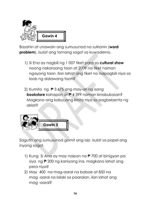 74
Basahin at unawain ang sumusunod na suliranin (word
problem). Isulat ang tamang sagot sa kuwaderno.
1) Si Ena ay nagbili ng 1 007 tiket para sa cultural show
noong nakaraang taon at 2009 na tiket naman
ngayong taon. Ilan lahat ang tiket na naipagbili niya sa
loob ng dalawang taon?
2) Kumita ng ₱ 3 675 ang may-ari ng isang
bookstore kahapon at ₱ 4 399 naman kinabukasan?
Magkano ang kabuuang kinita niya sa pagbebenta ng
aklat?
Sagutin ang sumusunod gamit ang isip. Isulat sa papel ang
inyong sagot.
1) Kung Si Ana ay may naipon na ₱ 700 at binigyan pa
siya ng ₱ 200 ng kaniyang ina, magkano lahat ang
pera niya?
2) May 400 na mag-aaral na babae at 850 na
mag -aaral na lalaki sa paaralan, ilan lahat ang
mag -aaral?
Gawin 4
Gawin 3
Gawin 5
5555lima
 