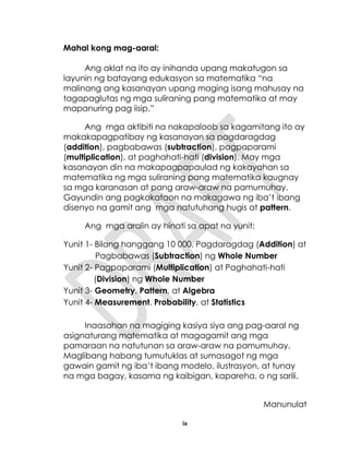 ix
Mahal kong mag-aaral:
Ang aklat na ito ay inihanda upang makatugon sa
layunin ng batayang edukasyon sa matematika “na
malinang ang kasanayan upang maging isang mahusay na
tagapaglutas ng mga suliraning pang matematika at may
mapanuring pag iisip.”
Ang mga aktibiti na nakapaloob sa kagamitang ito ay
makakapagpatibay ng kasanayan sa pagdaragdag
(addition), pagbabawas (subtraction), pagpaparami
(multiplication), at paghahati-hati (division). May mga
kasanayan din na makapagpapaulad ng kakayahan sa
matematika ng mga suliraning pang matematika kaugnay
sa mga karanasan at pang araw-araw na pamumuhay.
Gayundin ang pagkakataon na makagawa ng iba’t ibang
disenyo na gamit ang mga natutuhang hugis at pattern.
Ang mga aralin ay hinati sa apat na yunit:
Yunit 1- Bilang hanggang 10 000, Pagdaragdag (Addition) at
Pagbabawas (Subtraction) ng Whole Number
Yunit 2- Pagpaparami (Multiplication) at Paghahati-hati
(Division) ng Whole Number
Yunit 3- Geometry, Pattern, at Algebra
Yunit 4- Measurement, Probability, at Statistics
Inaasahan na magiging kasiya siya ang pag-aaral ng
asignaturang matematika at magagamit ang mga
pamaraan na natutunan sa araw-araw na pamumuhay.
Maglibang habang tumutuklas at sumasagot ng mga
gawain gamit ng iba’t ibang modelo, ilustrasyon, at tunay
na mga bagay, kasama ng kaibigan, kapareha, o ng sarili.
Manunulat
 