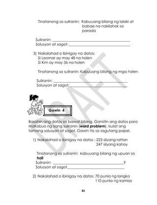83
Tinatanong sa suliranin: Kabuuang bilang ng lalaki at
babae na nakilahok sa
parada
Suliranin: __________________________________________
Solusyon at sagot: _________________________________
3) Nakalahad o Ibinigay na datos:
Si Leomar ay may 48 na holen
Si Kim ay may 36 na holen
Tinatanong sa suliranin: Kabuuang bilang ng mga holen
Suliranin: ________________________________________
Solusyon at sagot: _______________________________
Basahin ang datos sa bawat bilang. Gamitin ang datos para
makabuo ng isang suliranin (word problem). Isulat ang
tamang solusyon at sagot. Gawin ito sa sagutang papel.
1) Nakalahad o ibinigay na datos : 223 silyang rattan
247 silyang kahoy
Tinatanong sa suliranin: kabuuang bilang ng upuan sa
hall
Suliranin: ______________________________________?
Solusyon at sagot_______________________________
2) Nakalahad o ibinigay na datos: 70 punla ng langka
110 punla ng kamias
Gawin 4
 