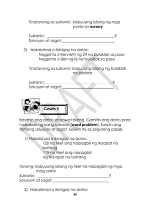 84
Tinatanong sa suliranin: kabuuang bilang ng mga
punla sa nursery
Suliranin: ____________________________________?
Solusyon at sagot:____________________________
3) Nakalahad o ibinigay na datos:
Nagpinta si Kenneth ng 24 na bulaklak sa paso
Nagpinta si Ben ng18 na bulaklak sa paso
Tinatanong sa suliranin: kabuuang bilang ng bulaklak
na ipininta
Suliranin:____________________________________?
Solusyon at sagot: ___________________________
Basahin ang datos sa bawat bilang. Gamitin ang datos para
makabuo ng isang suliranin (word problem). Sulatin ang
tamang solusyon at sagot. Gawin ito sa sagutang papel.
1) Nakalahad o ibinigay na datos:
128 na tiket ang naipagbili ng ikaapat na
baitang
119 na tiket ang naipagbili
ng ika-apat na baitang
Tanong: kabuuang bilang ng tiket na naipagbili ng mga
mag-aaral
Suliranin: ______________________________________?
Solusyon at sagot:______________________________
2) Nakalahad o ibinigay na datos:
Gawin 5
 