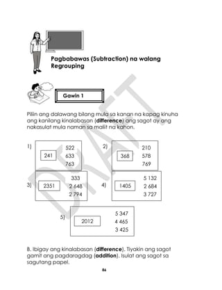 86
Piliin ang dalawang bilang mula sa kanan na kapag kinuha
ang kanilang kinalabasan (difference) ang sagot ay ang
nakasulat mula naman sa maliit na kahon.
1) 2)
3) 4)
5)
B. Ibigay ang kinalabasan (difference). Tiyakin ang sagot
gamit ang pagdaragdag (addition). Isulat ang sagot sa
sagutang papel.
Aralin 21
Pagbabawas (Subtraction) na walang
Regrouping
Gawin 1
241 633
763
522
368 578
769
8
210
2012 4 465
3 425
5 347
1405 2 684
3 727
5 132
2351 2 648
2 794
333
 