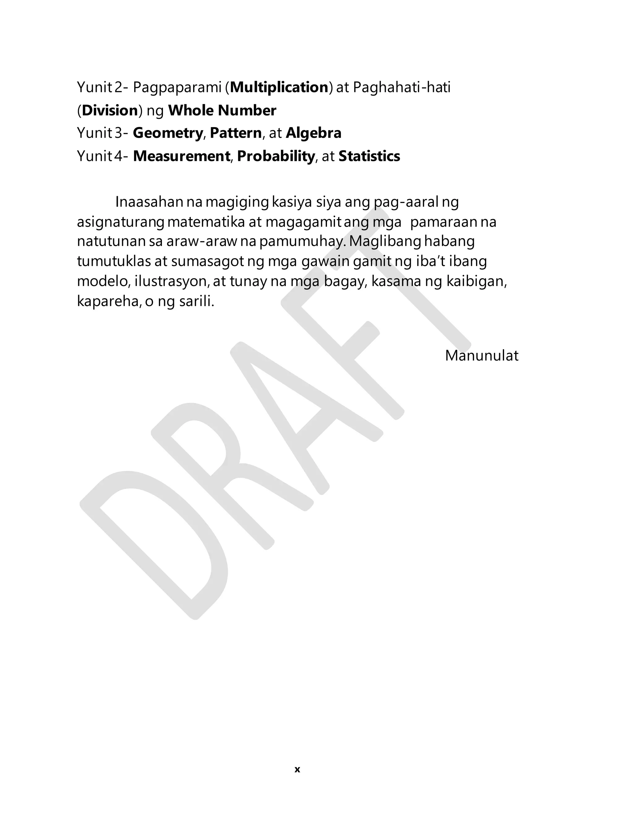 Yunit 2- Pagpaparami (Multiplication) at Paghahati-hati 
(Division) ng Whole Number 
Yunit 3- Geometry, Pattern, at Algebra 
Yunit 4- Measurement, Probability, at Statistics 
Inaasahan na magiging kasiya siya ang pag-aaral ng 
asignaturang matematika at magagamit ang mga pamaraan na 
natutunan sa araw-araw na pamumuhay. Maglibang habang 
tumutuklas at sumasagot ng mga gawain gamit ng iba’t ibang 
modelo, ilustrasyon, at tunay na mga bagay, kasama ng kaibigan, 
kapareha, o ng sarili. 
x 
Manunulat 
 