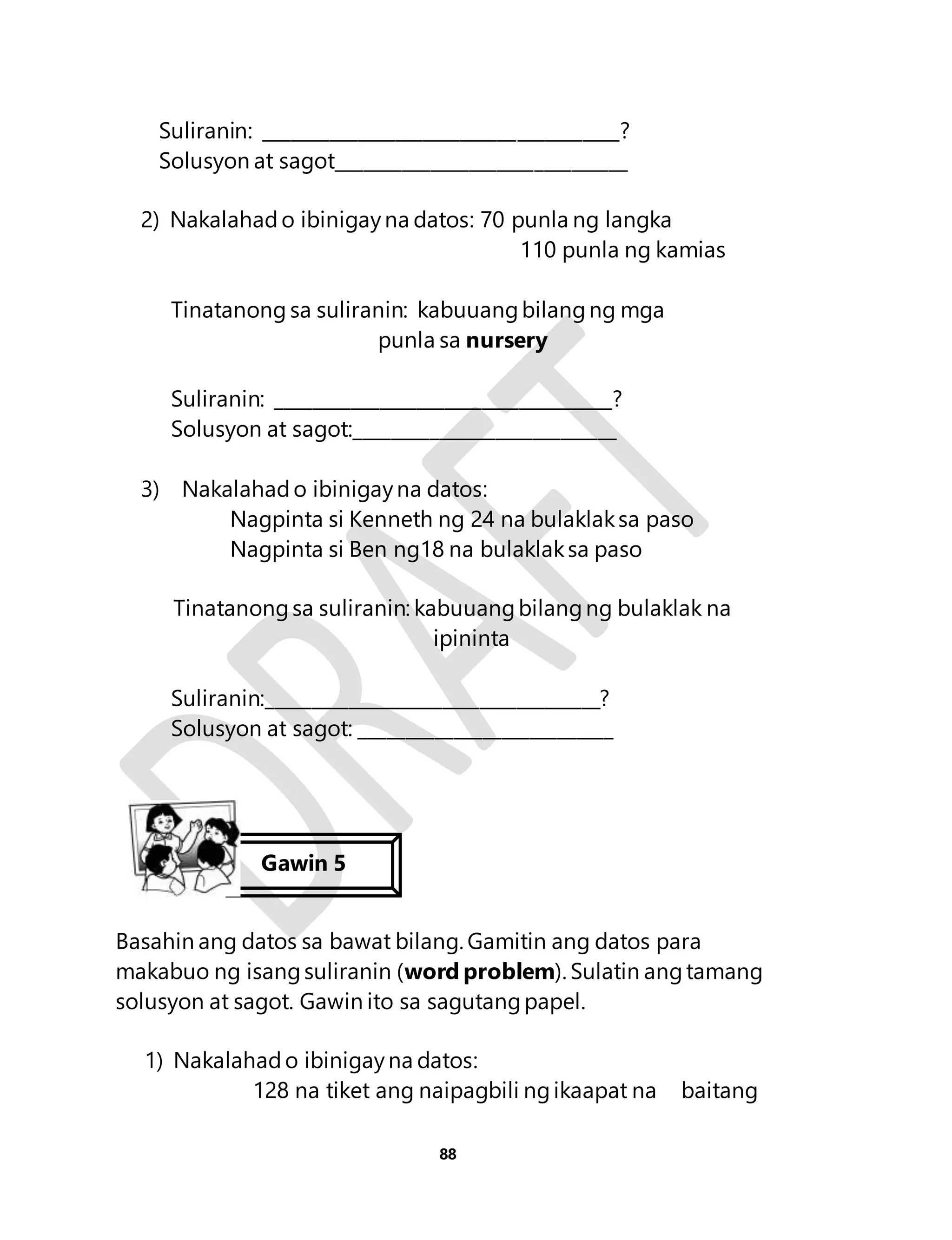Suliranin: ______________________________________? 
Solusyon at sagot_______________________________ 
2) Nakalahad o ibinigay na datos: 70 punla ng langka 
88 
110 punla ng kamias 
Tinatanong sa suliranin: kabuuang bilang ng mga 
punla sa nursery 
Suliranin: ____________________________________? 
Solusyon at sagot:____________________________ 
3) Nakalahad o ibinigay na datos: 
Nagpinta si Kenneth ng 24 na bulaklak sa paso 
Nagpinta si Ben ng18 na bulaklak sa paso 
Tinatanong sa suliranin: kabuuang bilang ng bulaklak na 
ipininta 
Suliranin:____________________________________? 
Solusyon at sagot: ___________________________ 
Gawin 5 
Basahin ang datos sa bawat bilang. Gamitin ang datos para 
makabuo ng isang suliranin (word problem). Sulatin ang tamang 
solusyon at sagot. Gawin ito sa sagutang papel. 
1) Nakalahad o ibinigay na datos: 
128 na tiket ang naipagbili ng ikaapat na baitang 
 