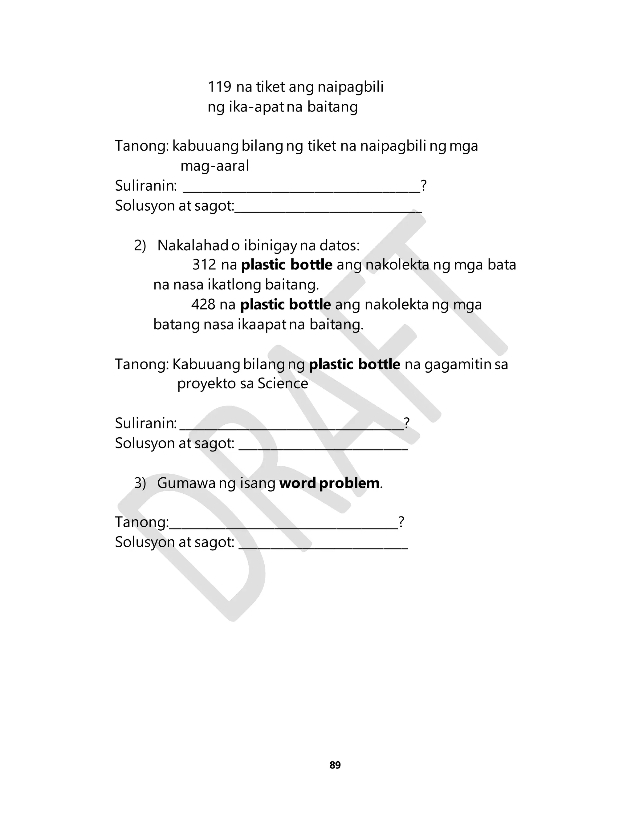 119 na tiket ang naipagbili 
ng ika-apat na baitang 
Tanong: kabuuang bilang ng tiket na naipagbili ng mga 
89 
mag-aaral 
Suliranin: ______________________________________? 
Solusyon at sagot:______________________________ 
2) Nakalahad o ibinigay na datos: 
312 na plastic bottle ang nakolekta ng mga bata 
na nasa ikatlong baitang. 
428 na plastic bottle ang nakolekta ng mga 
batang nasa ikaapat na baitang. 
Tanong: Kabuuang bilang ng plastic bottle na gagamitin sa 
proyekto sa Science 
Suliranin: ____________________________________? 
Solusyon at sagot: ___________________________ 
3) Gumawa ng isang word problem. 
Tanong:_____________________________________? 
Solusyon at sagot: ___________________________ 
 