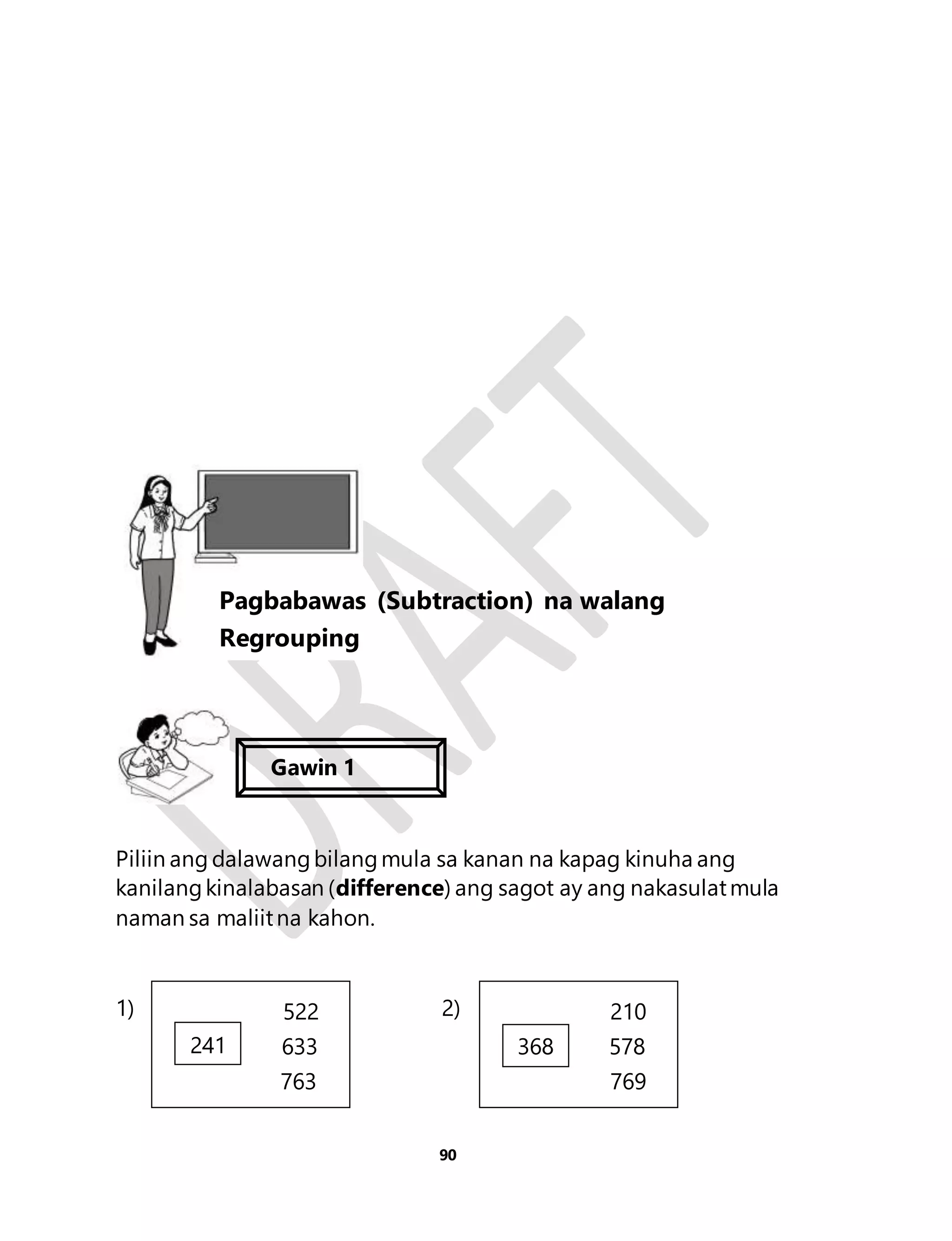 Piliin ang dalawang bilang mula sa kanan na kapag kinuha ang 
kanilang kinalabasan (difference) ang sagot ay ang nakasulat mula 
naman sa maliit na kahon. 
1) 2) 
90 
Aralin 21 
Pagbabawas (Subtraction) na walang 
Regrouping 
Gawin 1 
522 
241 633 
763 
210 
368 578 
769 
8 
 