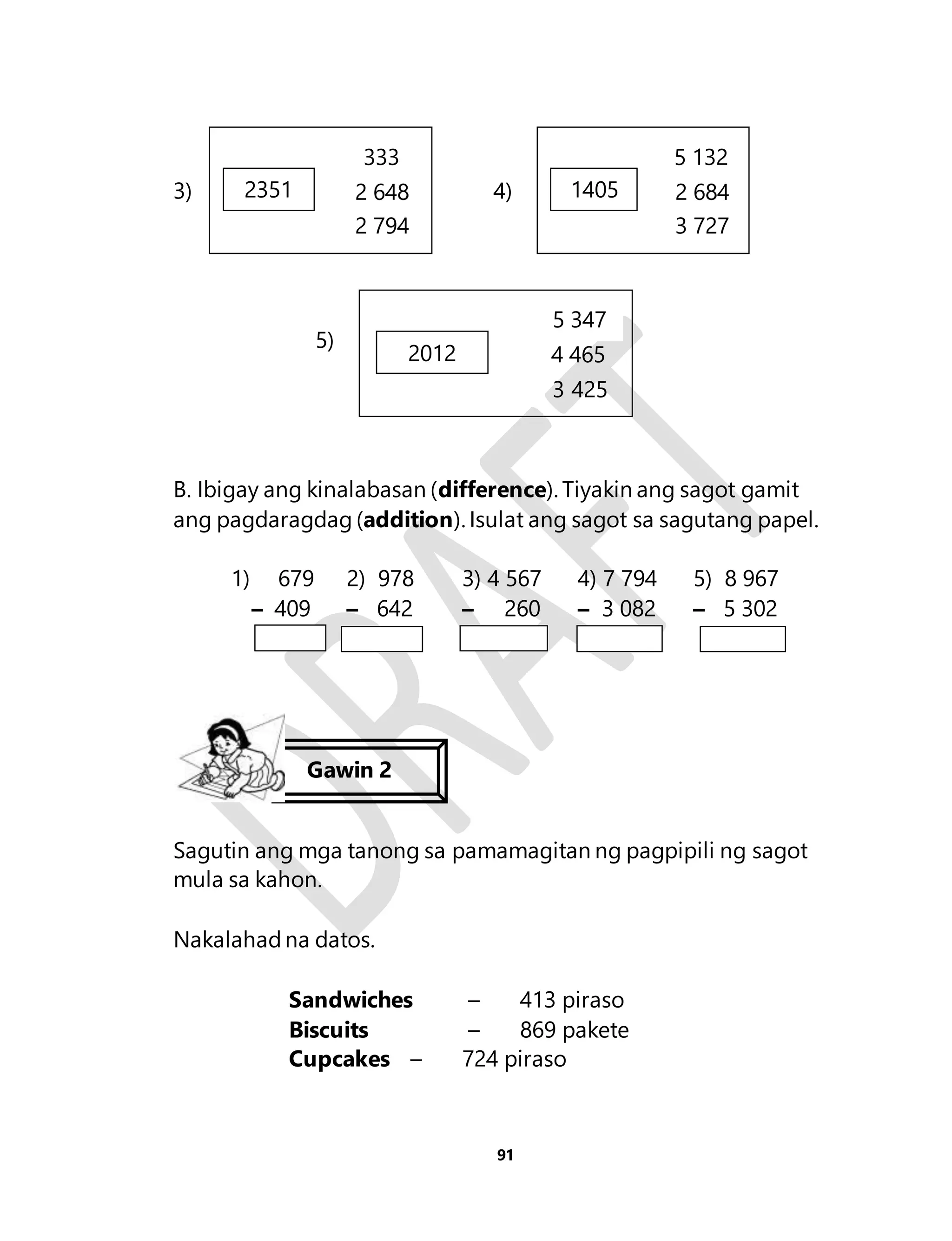 333 
3) 4) 
5 132 
1405 2 684 
5 347 
2012 4 465 
91 
5) 
3 425 
B. Ibigay ang kinalabasan (difference). Tiyakin ang sagot gamit 
ang pagdaragdag (addition). Isulat ang sagot sa sagutang papel. 
1) 679 2) 978 3) 4 567 4) 7 794 5) 8 967 
– 409 – 642 – 260 – 3 082 – 5 302 
Sagutin ang mga tanong sa pamamagitan ng pagpipili ng sagot 
mula sa kahon. 
Nakalahad na datos. 
Sandwiches – 413 piraso 
Biscuits – 869 pakete 
Cupcakes – 724 piraso 
3 727 
2351 2 648 
2 794 
Gawin 2 
 