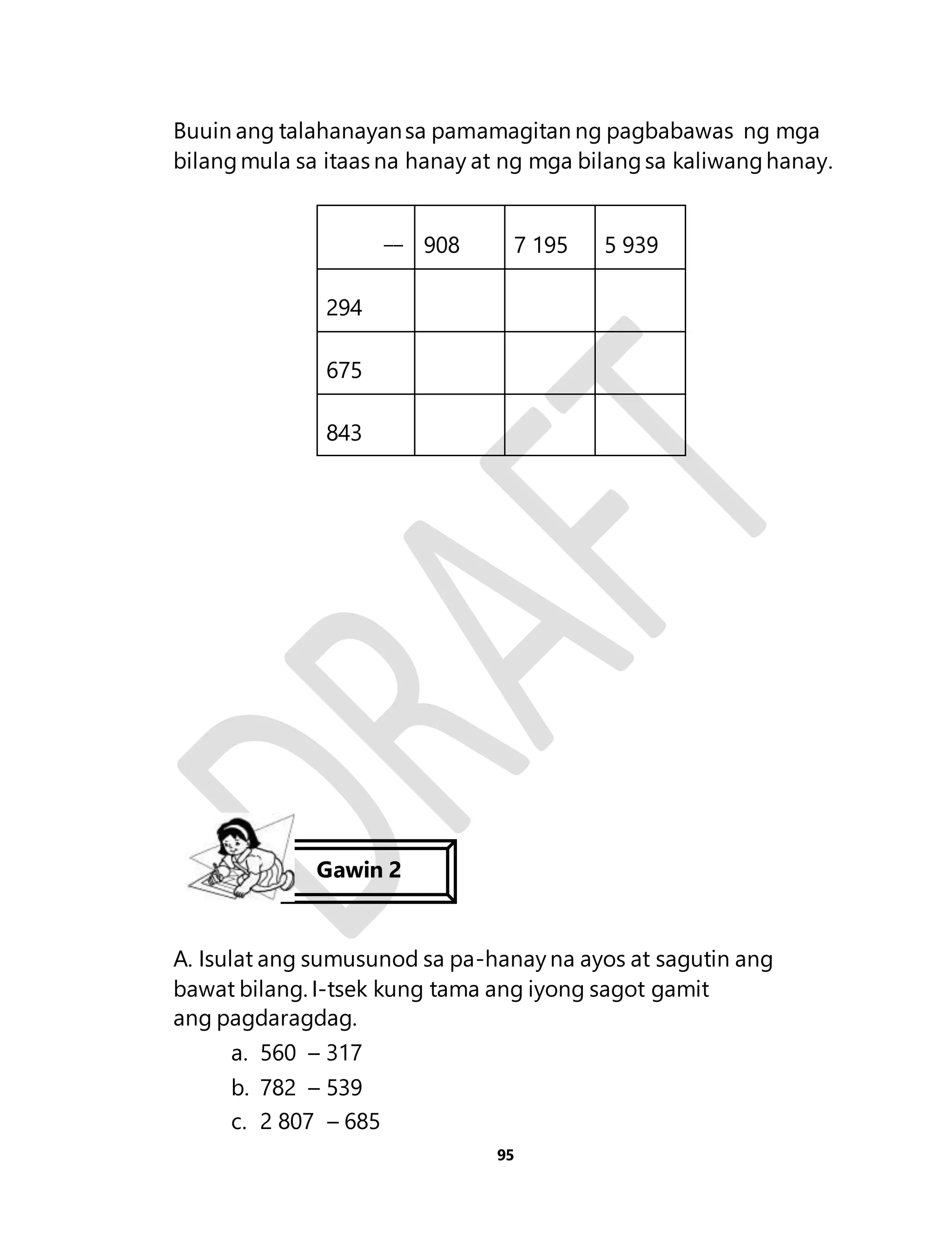 Buuin ang talahanayan sa pamamagitan ng pagbabawas ng mga 
bilang mula sa itaas na hanay at ng mga bilang sa kaliwang hanay. 
95 
__ 
908 
7 195 
5 939 
294 
675 
843 
Gawin 2 
A. Isulat ang sumusunod sa pa-hanay na ayos at sagutin ang 
bawat bilang. I-tsek kung tama ang iyong sagot gamit 
ang pagdaragdag. 
a. 560 – 317 
b. 782 – 539 
c. 2 807 – 685 
 