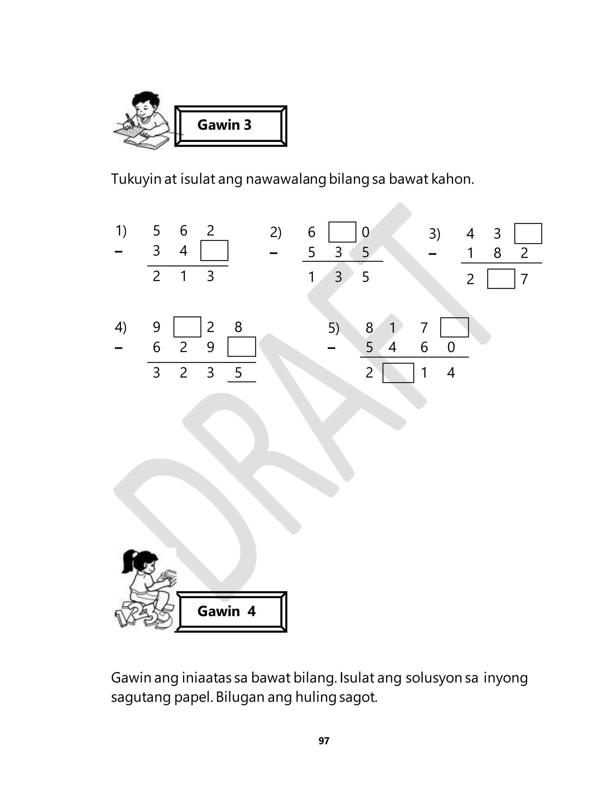 Gawin 3 
Tukuyin at isulat ang nawawalang bilang sa bawat kahon. 
Gawin ang iniaatas sa bawat bilang. Isulat ang solusyon sa inyong 
sagutang papel. Bilugan ang huling sagot. 
97 
1) 5 6 2 
– 3 4 
2 1 3 
2) 6 0 
– 5 3 5 
1 3 5 
3) 4 3 
– 1 8 2 
2 7 
4) 9 2 8 
– 6 2 9 
3 2 3 5 
5) 8 1 7 
– 5 4 6 0 
2 1 4 
Gawin 4 
 