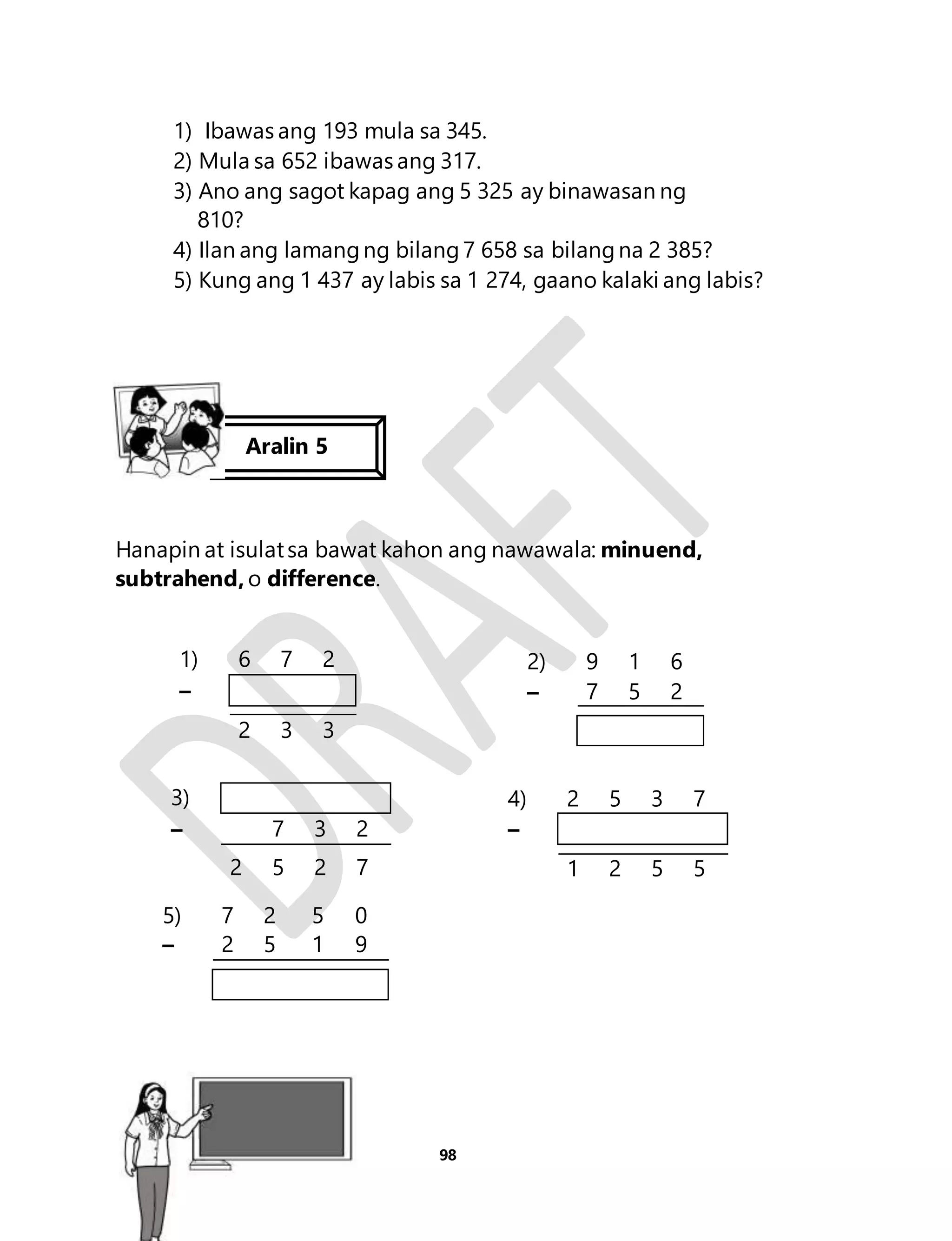 1) Ibawas ang 193 mula sa 345. 
2) Mula sa 652 ibawas ang 317. 
3) Ano ang sagot kapag ang 5 325 ay binawasan ng 
98 
810? 
4) Ilan ang lamang ng bilang 7 658 sa bilang na 2 385? 
5) Kung ang 1 437 ay labis sa 1 274, gaano kalaki ang labis? 
Aralin 5 
Hanapin at isulat sa bawat kahon ang nawawala: minuend, 
subtrahend, o difference. 
1) 6 7 2 
– 
2 3 3 
2) 9 1 6 
– 7 5 2 
3) 
– 7 3 2 
2 5 2 7 
4) 2 5 3 7 
– 
1 2 5 5 
5) 7 2 5 0 
– 2 5 1 9 
Aralin 23 
 