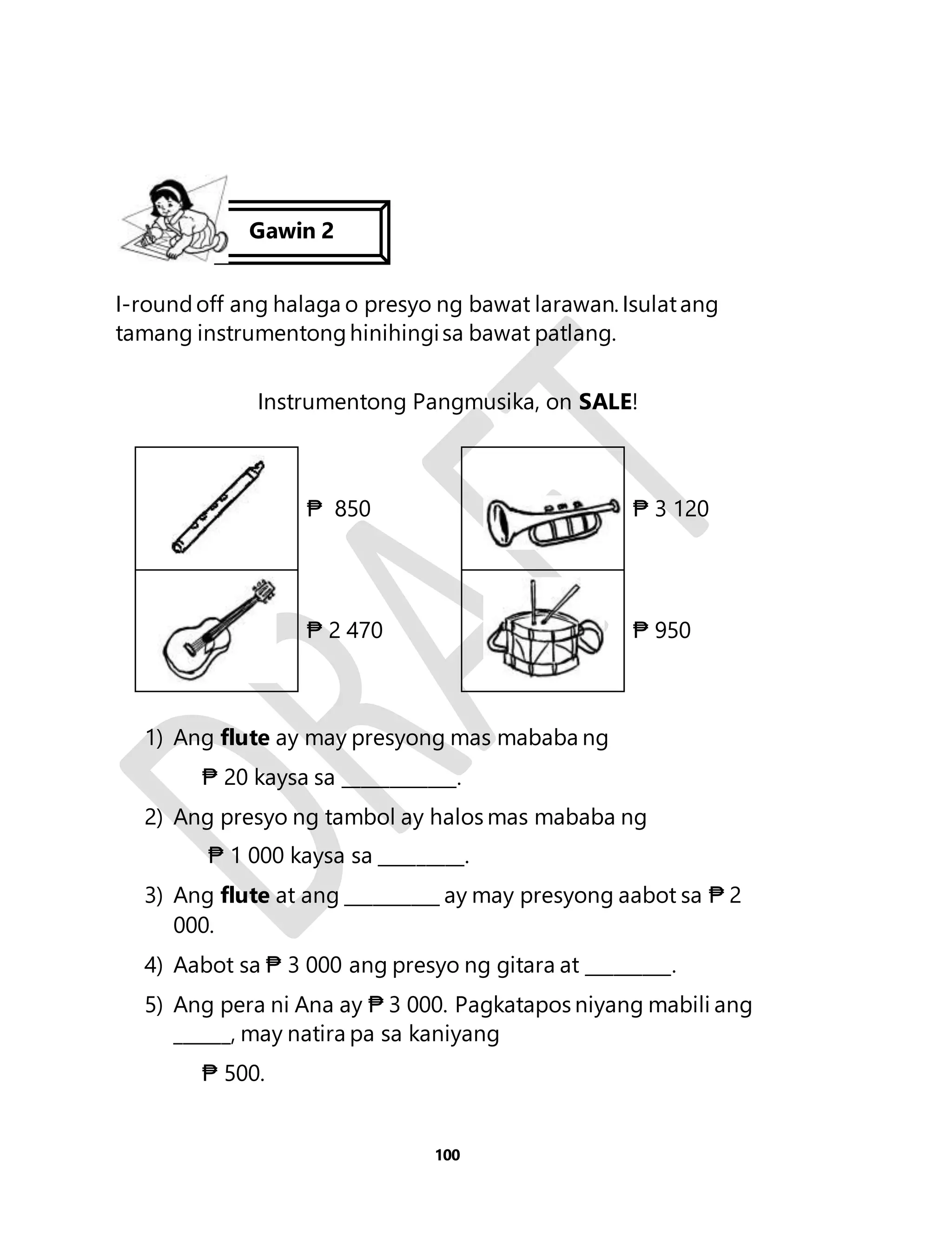 Gawin 2 
I-round off ang halaga o presyo ng bawat larawan. Isulat ang 
tamang instrumentong hinihingi sa bawat patlang. 
Instrumentong Pangmusika, on SALE! 
₱ 850 
₱ 3 120 
₱ 2 470 
₱ 950 
1) Ang flute ay may presyong mas mababa ng 
₱ 20 kaysa sa ____________. 
2) Ang presyo ng tambol ay halos mas mababa ng 
₱ 1 000 kaysa sa _________. 
3) Ang flute at ang __________ ay may presyong aabot sa ₱ 2 
100 
000. 
4) Aabot sa ₱ 3 000 ang presyo ng gitara at _________. 
5) Ang pera ni Ana ay ₱ 3 000. Pagkatapos niyang mabili ang 
______, may natira pa sa kaniyang 
₱ 500. 
 