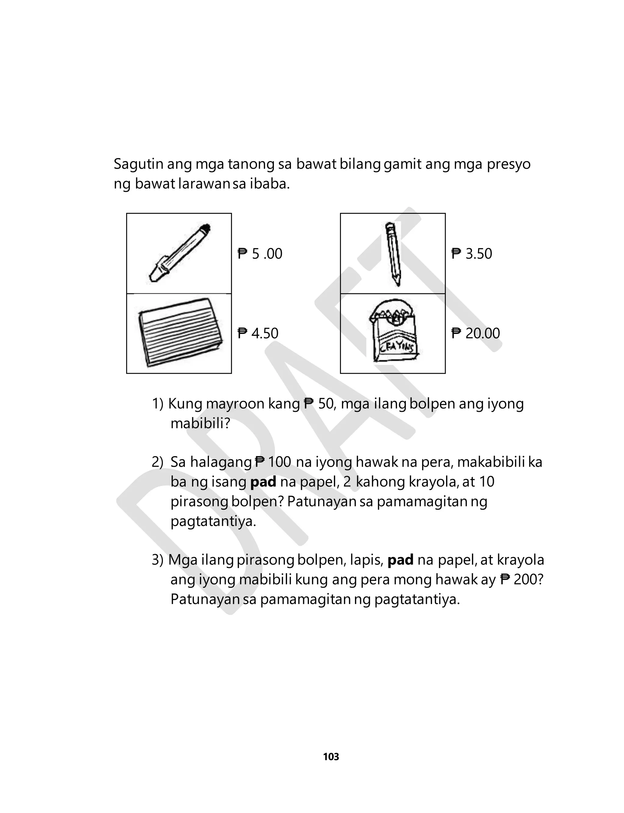 Sagutin ang mga tanong sa bawat bilang gamit ang mga presyo 
ng bawat larawan sa ibaba. 
₱ 5 .00 
₱ 3.50 
₱ 4.50 
₱ 20.00 
1) Kung mayroon kang ₱ 50, mga ilang bolpen ang iyong 
103 
mabibili? 
2) Sa halagang ₱ 100 na iyong hawak na pera, makabibili ka 
ba ng isang pad na papel, 2 kahong krayola, at 10 
pirasong bolpen? Patunayan sa pamamagitan ng 
pagtatantiya. 
3) Mga ilang pirasong bolpen, lapis, pad na papel, at krayola 
ang iyong mabibili kung ang pera mong hawak ay ₱ 200? 
Patunayan sa pamamagitan ng pagtatantiya. 
 