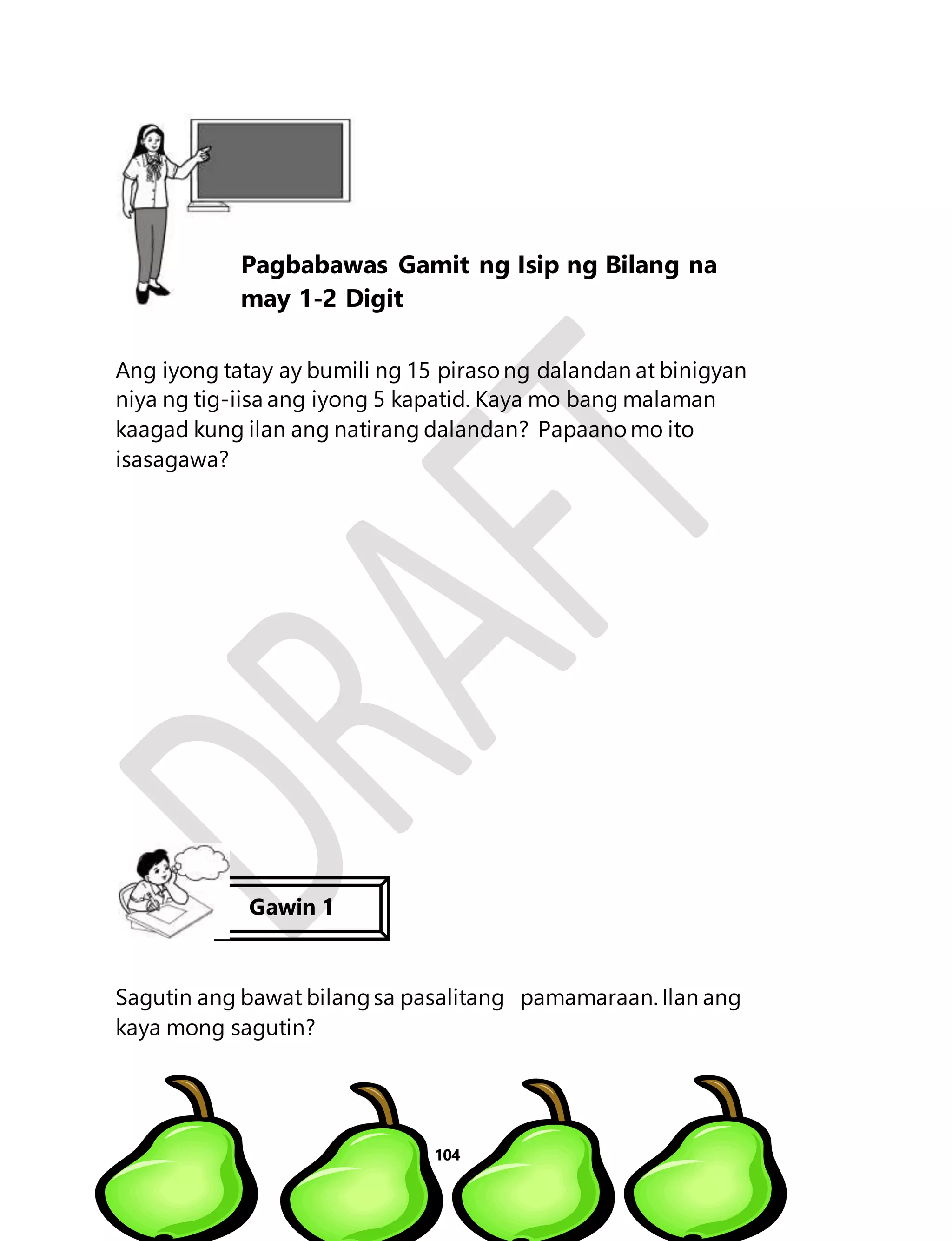Ang iyong tatay ay bumili ng 15 piraso ng dalandan at binigyan 
niya ng tig-iisa ang iyong 5 kapatid. Kaya mo bang malaman 
kaagad kung ilan ang natirang dalandan? Papaano mo ito 
isasagawa? 
Sagutin ang bawat bilang sa pasalitang pamamaraan. Ilan ang 
kaya mong sagutin? 
104 
Aralin 24 
Pagbabawas Gamit ng Isip ng Bilang na 
may 1-2 Digit 
Gawin 1 
 